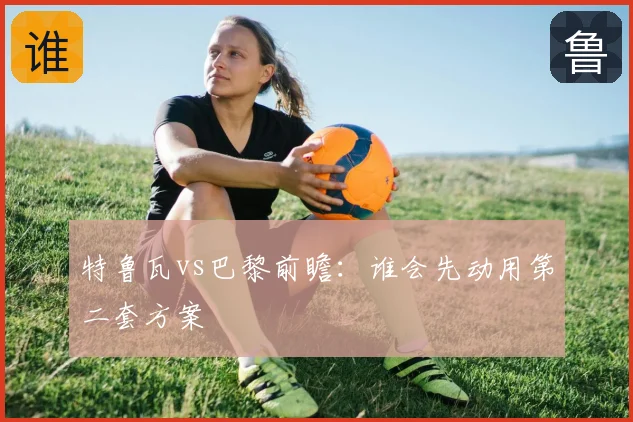 特鲁瓦vs巴黎前瞻:谁会先动用第二套方案